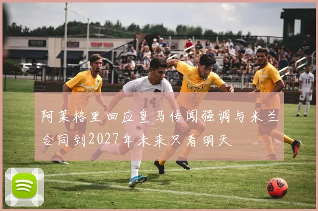 阿莱格里回应皇马传闻强调与米兰合同到2027年未来只看明天