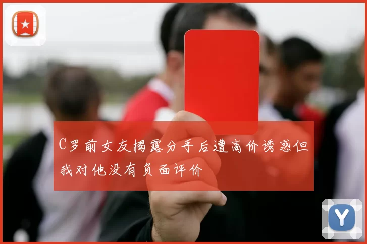 C罗前女友揭露分手后遭高价诱惑但我对他没有负面评价