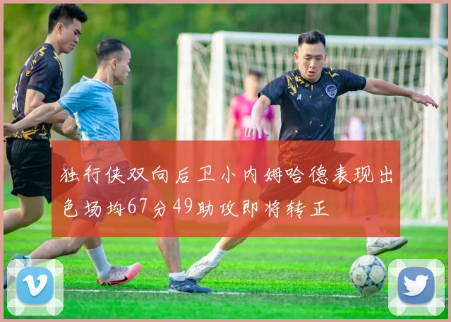独行侠双向后卫小内姆哈德表现出色场均67分49助攻即将转正