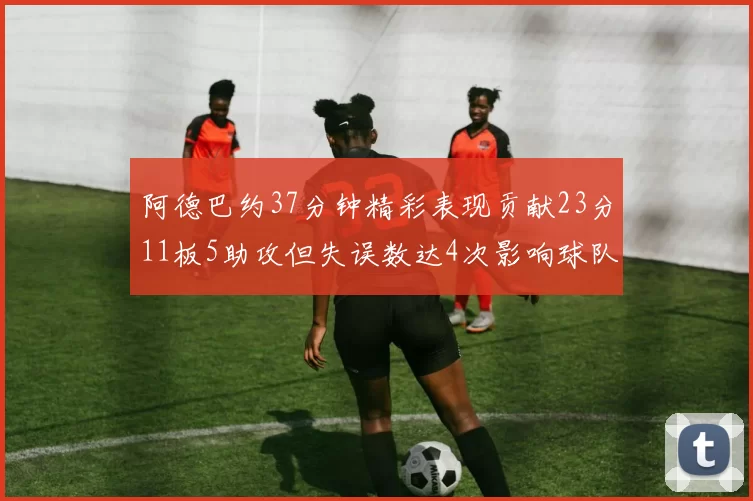 阿德巴约37分钟精彩表现贡献23分11板5助攻但失误数达4次影响球队表现