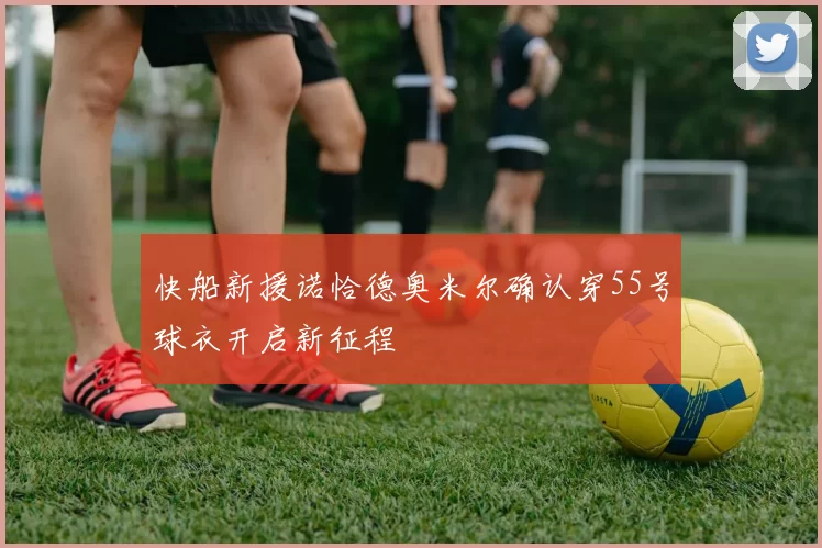 快船新援诺恰德奥米尔确认穿55号球衣开启新征程