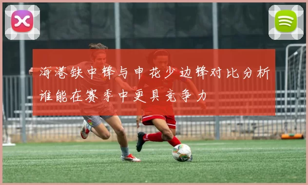 海港缺中锋与申花少边锋对比分析谁能在赛季中更具竞争力