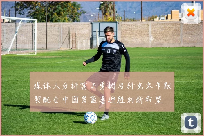 媒体人分析富坚勇树与科克末节默契配合中国男篮喜迎胜利新希望