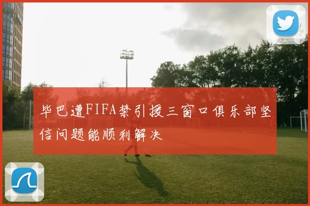 毕巴遭FIFA禁引援三窗口俱乐部坚信问题能顺利解决