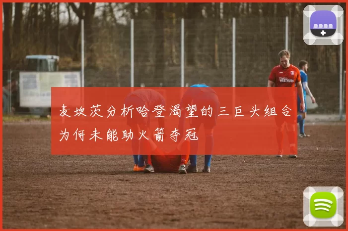 麦坎茨分析哈登渴望的三巨头组合为何未能助火箭夺冠