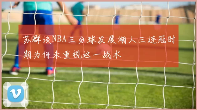 苏群谈NBA三分球发展湖人三连冠时期为何未重视这一战术