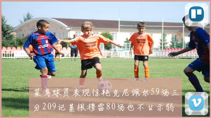 菜鸟球员表现惊艳克尼佩尔59场三分209记基根穆雷80场也不甘示弱
