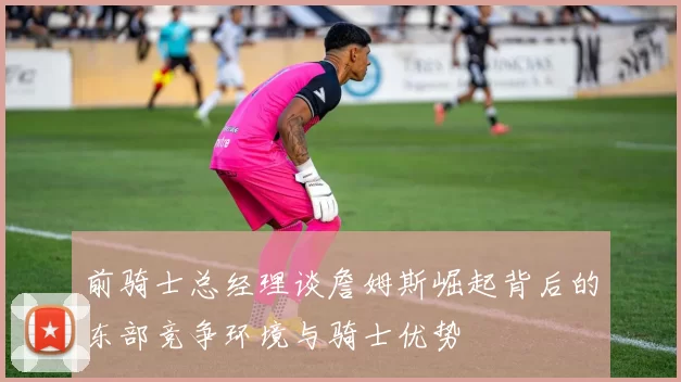 前骑士总经理谈詹姆斯崛起背后的东部竞争环境与骑士优势
