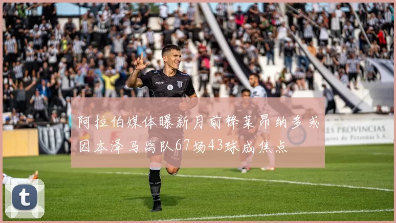 阿拉伯媒体曝新月前锋莱昂纳多或因本泽马离队67场43球成焦点