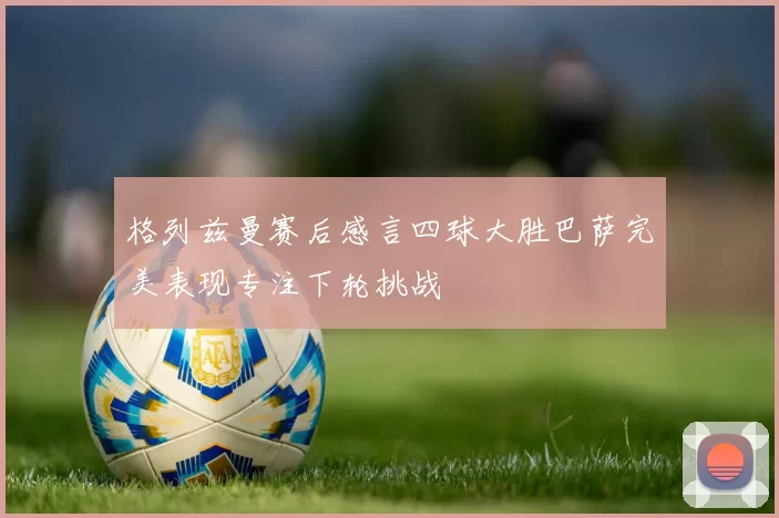 格列兹曼赛后感言四球大胜巴萨完美表现专注下轮挑战