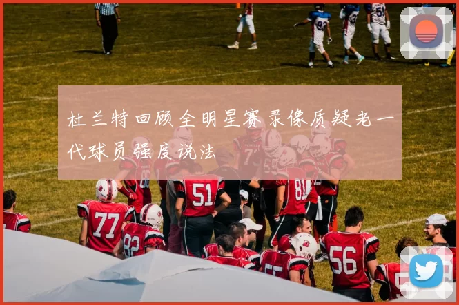 杜兰特回顾全明星赛录像质疑老一代球员强度说法