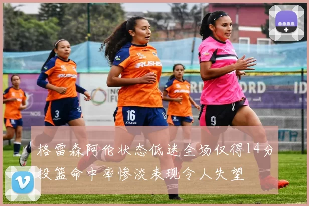 格雷森阿伦状态低迷全场仅得14分投篮命中率惨淡表现令人失望