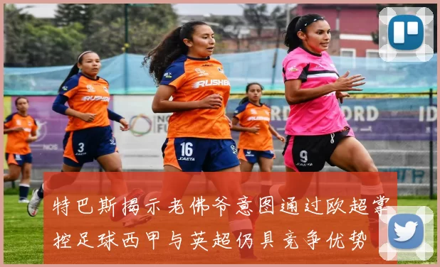 特巴斯揭示老佛爷意图通过欧超掌控足球西甲与英超仍具竞争优势