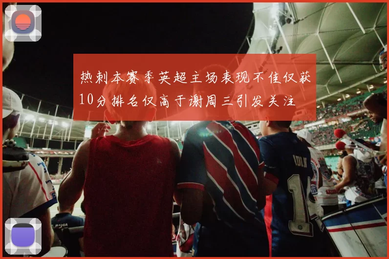 热刺本赛季英超主场表现不佳仅获10分排名仅高于谢周三引发关注