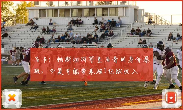 马卡：帕斯切玛等皇马青训身价暴涨，今夏可能带来超1亿欧收入