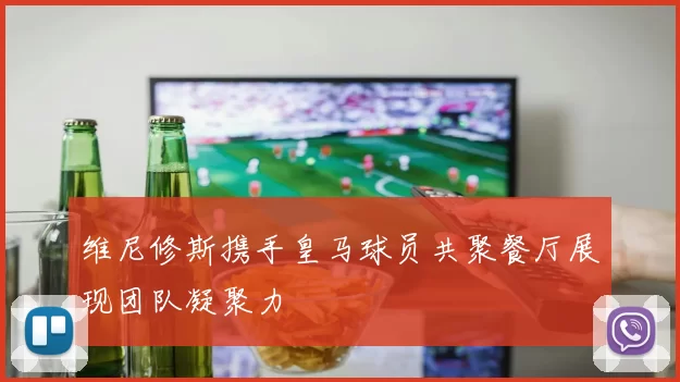 维尼修斯携手皇马球员共聚餐厅展现团队凝聚力