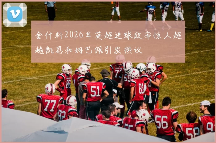 舍什科2026年英超进球效率惊人超越凯恩和姆巴佩引发热议