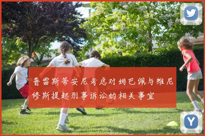 普雷斯蒂安尼考虑对姆巴佩与维尼修斯提起刑事诉讼的相关事宜