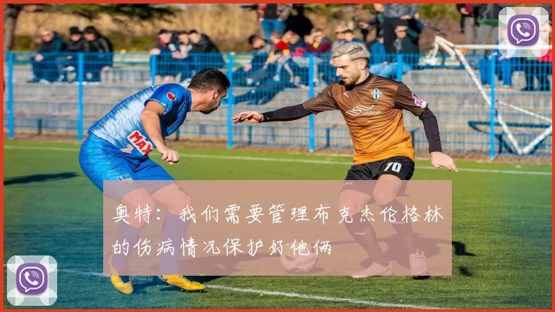 奥特：我们需要管理布克杰伦格林的伤病情况保护好他俩