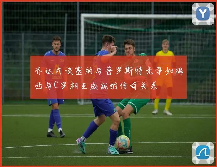 齐达内谈塞纳与普罗斯特竞争如梅西与C罗相互成就的传奇关系