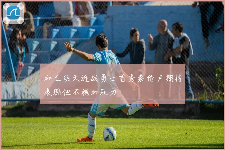 加兰明天迎战勇士首秀泰伦卢期待表现但不施加压力