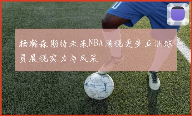 杨瀚森期待未来NBA涌现更多亚洲球员展现实力与风采