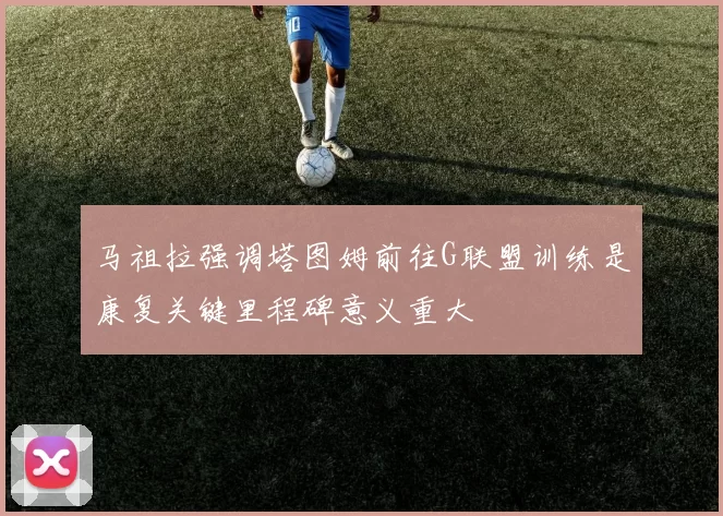 马祖拉强调塔图姆前往G联盟训练是康复关键里程碑意义重大