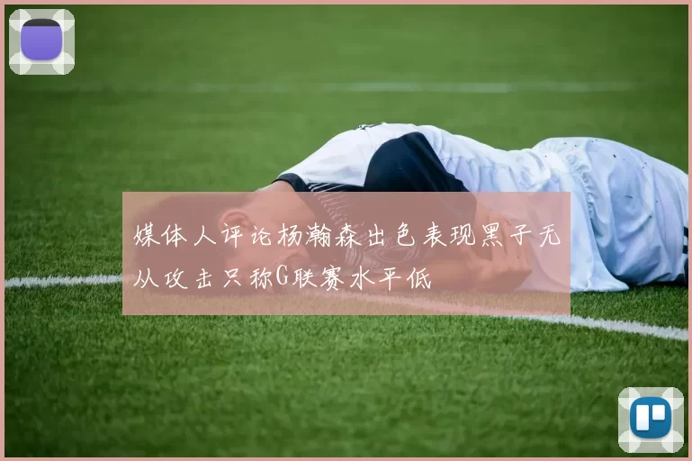 媒体人评论杨瀚森出色表现黑子无从攻击只称G联赛水平低