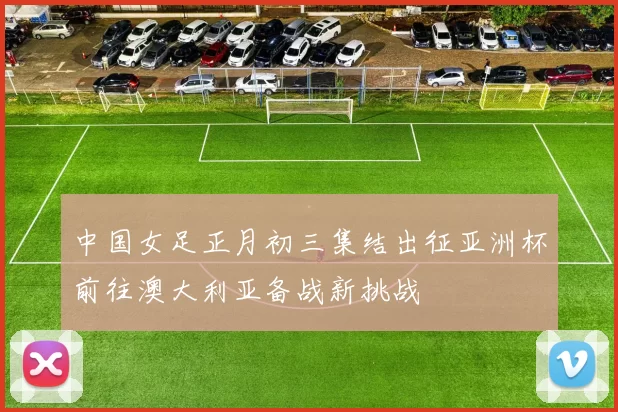 中国女足正月初三集结出征亚洲杯前往澳大利亚备战新挑战
